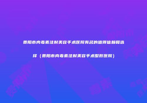 贵阳市肉毒素注射美容手术医院有名的值得信赖和选择（贵阳市肉毒素注射美容手术整形医院）