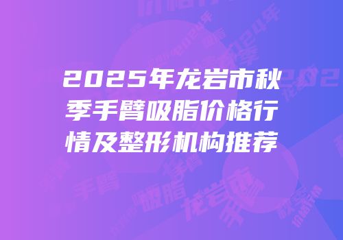 2025年龙岩市秋季手臂吸脂价格行情及整形机构推荐