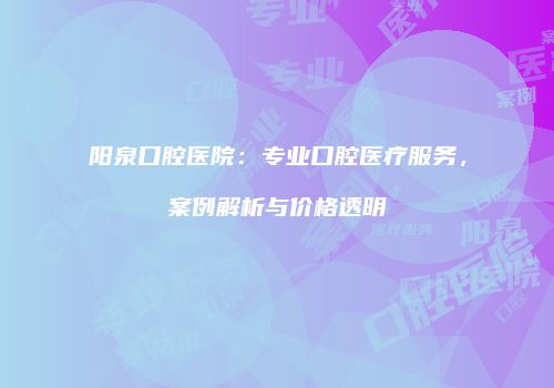 阳泉口腔医院：专业口腔医疗服务，案例解析与价格透明