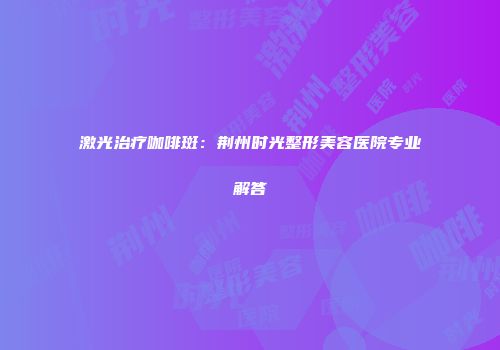 激光治疗咖啡斑：荆州时光整形美容医院专业解答