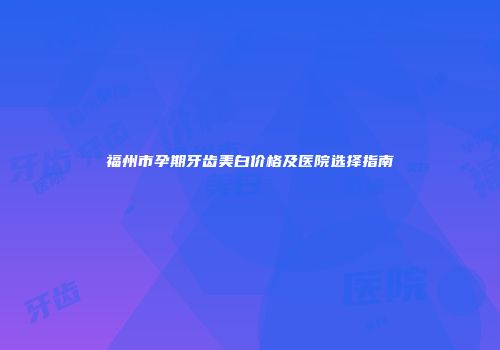 福州市孕期牙齿美白价格及医院选择指南