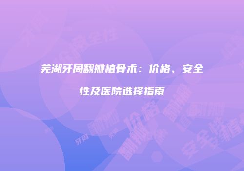 芜湖牙周翻瓣植骨术：价格、安全性及医院选择指南