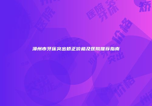 漳州市牙床突出矫正价格及医院推荐指南