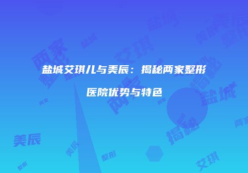 盐城艾琪儿与美辰：揭秘两家整形医院优势与特色