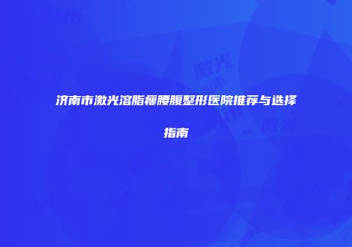 济南市激光溶脂瘦腰腹整形医院推荐与选择指南