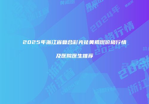 2025年浙江省复合彩光祛黄褐斑价格行情及医院医生推荐