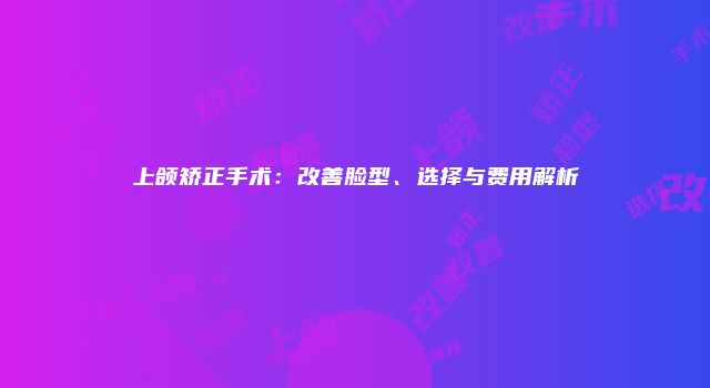 上颌矫正手术：改善脸型、选择与费用解析