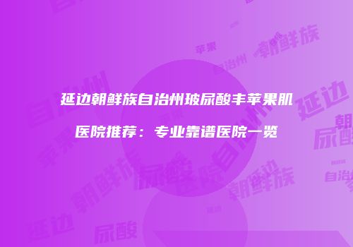 延边朝鲜族自治州玻尿酸丰苹果肌医院推荐：专业靠谱医院一览