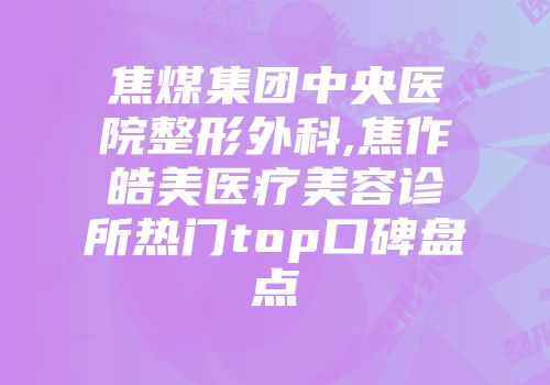 焦煤集团中央医院整形外科,焦作皓美医疗美容诊所热门top口碑盘点