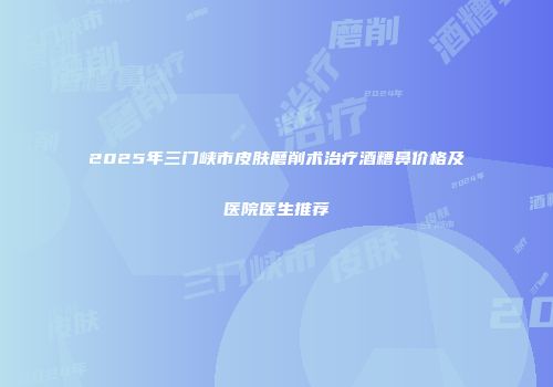 2025年三门峡市皮肤磨削术治疗酒糟鼻价格及医院医生推荐