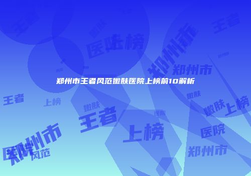 郑州市王者风范嫩肤医院上榜前10解析