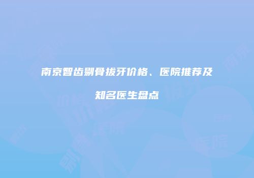 南京智齿剔骨拔牙价格、医院推荐及知名医生盘点