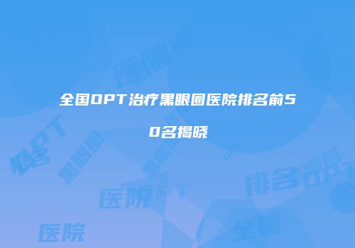 全国OPT治疗黑眼圈医院排名前50名揭晓