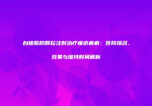 自体脂肪颗粒注射治疗痤疮瘢痕：医院排名、效果与维持时间解析