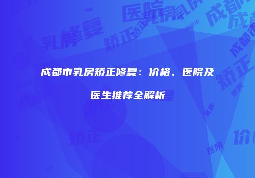 成都市乳房矫正修复：价格、医院及医生推荐全解析