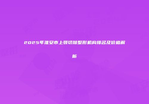 2025年淮安市上颚切除整形机构排名及价格解析