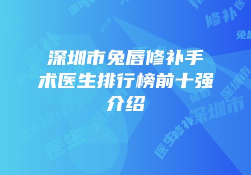 深圳市兔唇修补手术医生排行榜前十强介绍