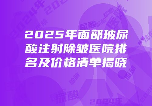 2025年面部玻尿酸注射除皱医院排名及价格清单揭晓