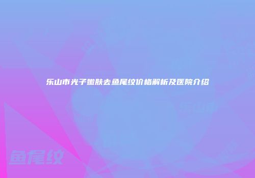 乐山市光子嫩肤去鱼尾纹价格解析及医院介绍