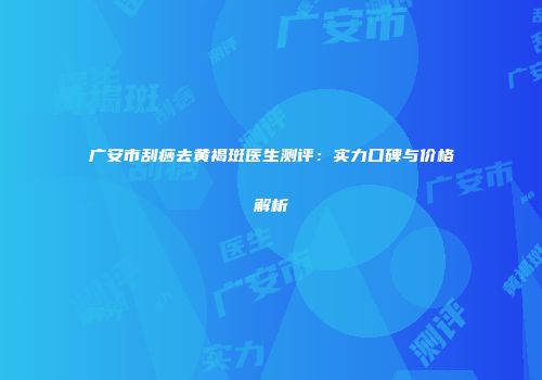 广安市刮痧去黄褐斑医生测评：实力口碑与价格解析