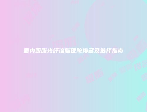 国内吸脂光纤溶脂医院排名及选择指南