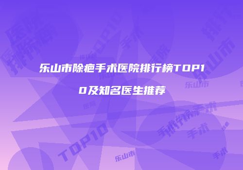乐山市除疤手术医院排行榜TOP10及知名医生推荐