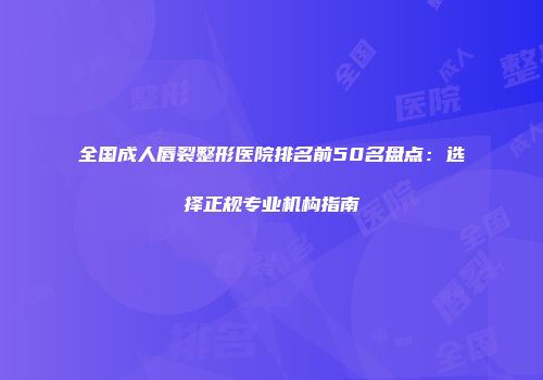 全国成人唇裂整形医院排名前50名盘点：选择正规专业机构指南