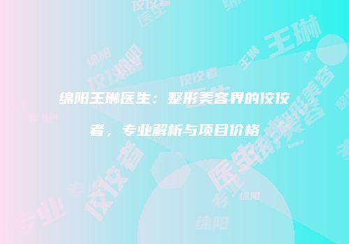 绵阳王琳医生：整形美容界的佼佼者，专业解析与项目价格