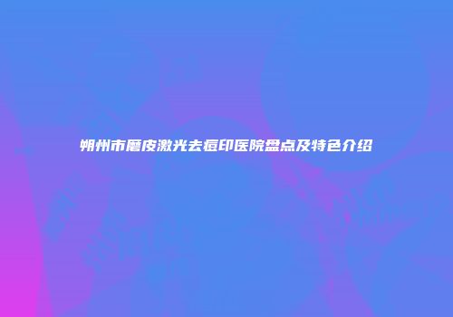 朔州市磨皮激光去痘印医院盘点及特色介绍