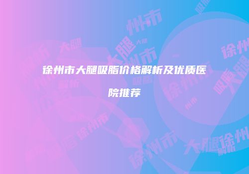 徐州市大腿吸脂价格解析及优质医院推荐