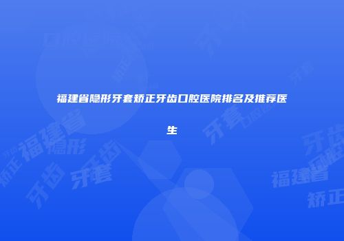 福建省隐形牙套矫正牙齿口腔医院排名及推荐医生