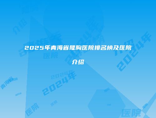 2025年青海省隆胸医院排名榜及医院介绍
