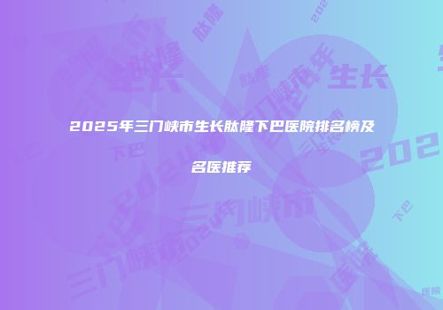 2025年三门峡市生长肽隆下巴医院排名榜及名医推荐