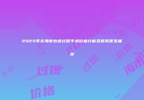 2025年北海市包皮过短手术价格分析及医院医生推荐