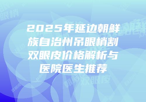 2025年延边朝鲜族自治州吊眼梢割双眼皮价格解析与医院医生推荐