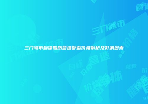 三门峡市自体脂肪营造卧蚕价格解析及影响因素