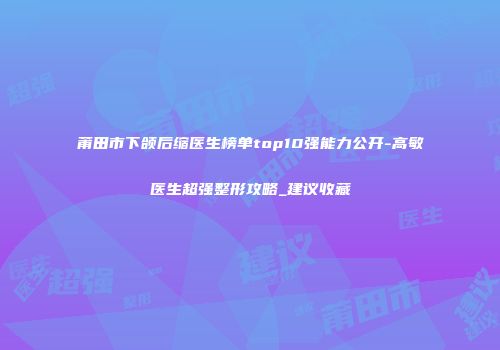 莆田市下颌后缩医生榜单top10强能力公开-高敏医生超强整形攻略_建议收藏