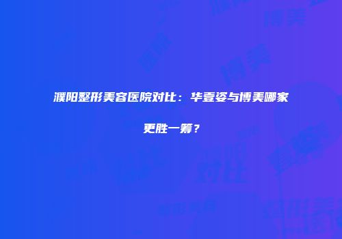 濮阳整形美容医院对比：华壹姿与博美哪家更胜一筹？
