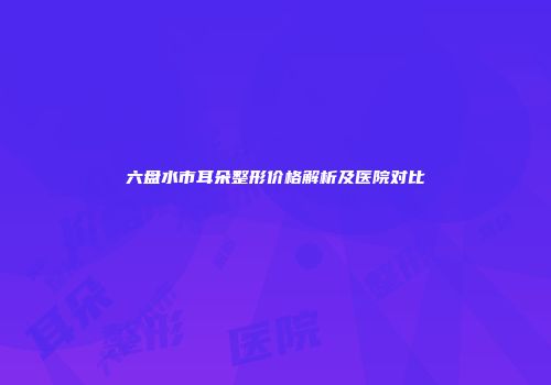 六盘水市耳朵整形价格解析及医院对比