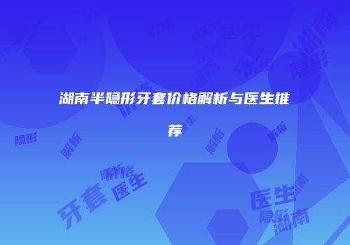 湖南半隐形牙套价格解析与医生推荐