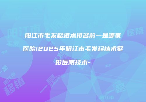 阳江市毛发移植术排名前一是哪家医院!2025年阳江市毛发移植术整形医院技术-