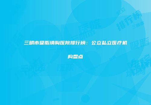 三明市吸脂填胸医院排行榜：公立私立医疗机构盘点