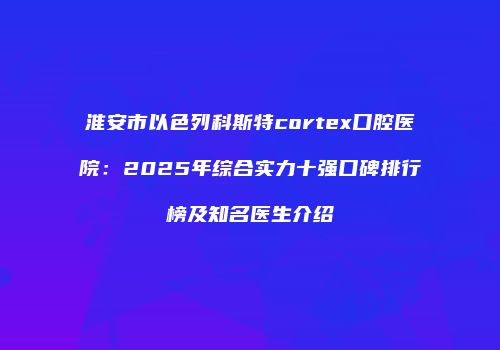 淮安市以色列科斯特cortex口腔医院：2025年综合实力十强口碑排行榜及知名医生介绍