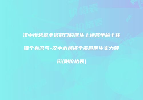 汉中市烤瓷全瓷冠口腔医生上榜名单前十佳哪个有名气-汉中市烤瓷全瓷冠医生实力领衔(附价格表)