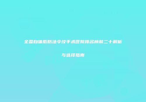 全国自体脂肪法令纹手术医院排名榜前二十解析与选择指南
