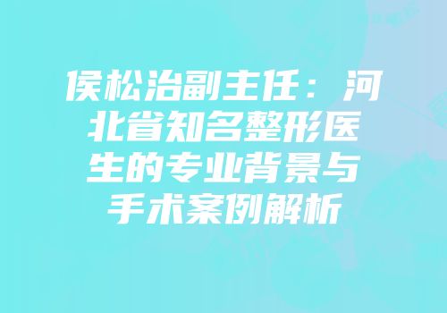 侯松治副主任：河北省知名整形医生的专业背景与手术案例解析