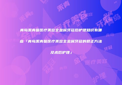 青岛禾青馨医疗美容全金属牙冠后护理知识有哪些「青岛禾青馨医疗美容全金属牙冠的矫正方法及术后护理」