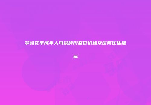 攀枝花市成年人耳朵畸形整形价格及医院医生推荐