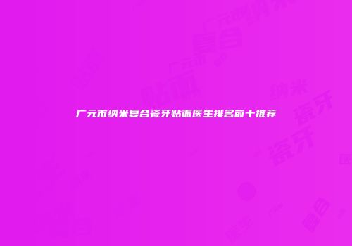 广元市纳米复合瓷牙贴面医生排名前十推荐