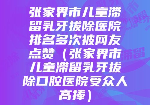 张家界市儿童滞留乳牙拔除医院排名多次被网友点赞（张家界市儿童滞留乳牙拔除口腔医院受众人高捧）